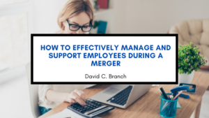 How to Effectively Manage and Support Employees During a Merger - David C. Branch